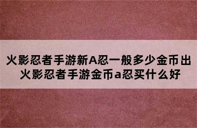 火影忍者手游新A忍一般多少金币出 火影忍者手游金币a忍买什么好